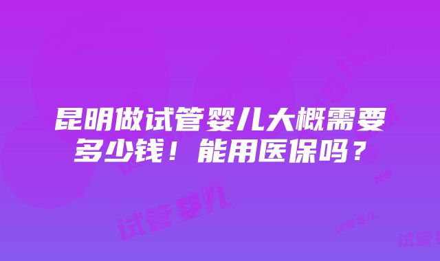 昆明做试管婴儿大概需要多少钱！能用医保吗？