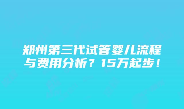 郑州第三代试管婴儿流程与费用分析？15万起步！