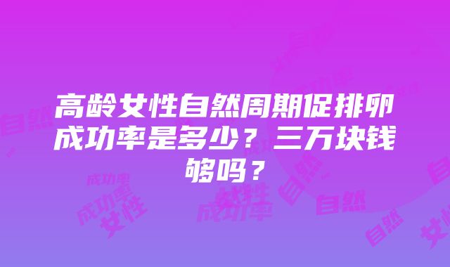 高龄女性自然周期促排卵成功率是多少？三万块钱够吗？