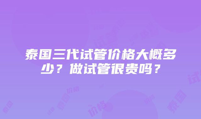 泰国三代试管价格大概多少？做试管很贵吗？