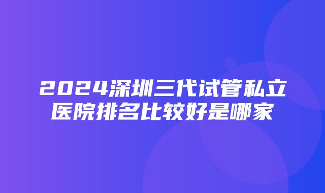 2024深圳三代试管私立医院排名比较好是哪家