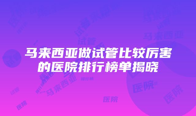 马来西亚做试管比较厉害的医院排行榜单揭晓