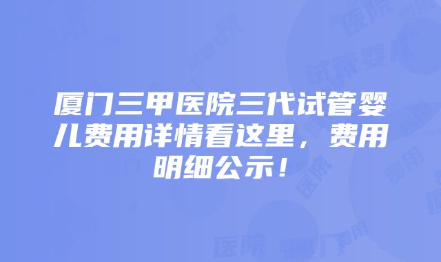 厦门三甲医院三代试管婴儿费用详情看这里，费用明细公示！