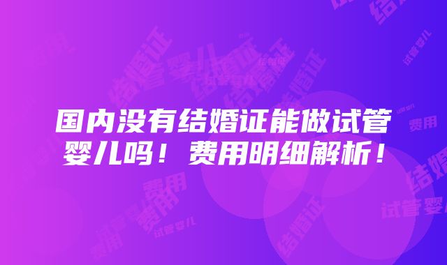 国内没有结婚证能做试管婴儿吗！费用明细解析！