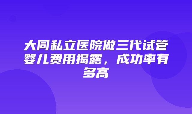 大同私立医院做三代试管婴儿费用揭露，成功率有多高