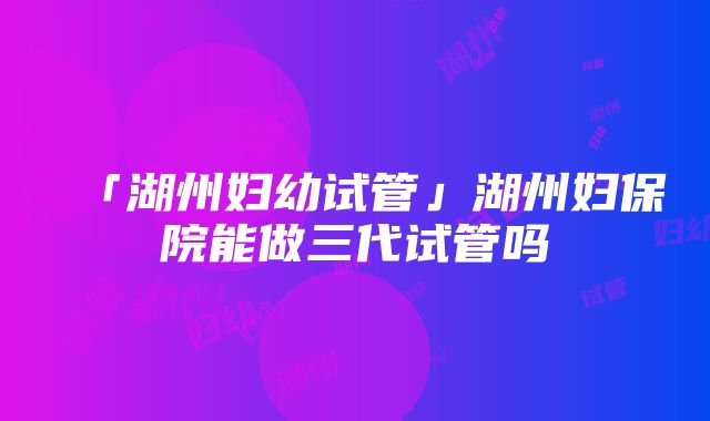 「湖州妇幼试管」湖州妇保院能做三代试管吗