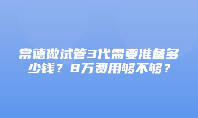 常德做试管3代需要准备多少钱？8万费用够不够？