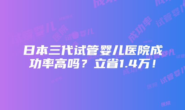 日本三代试管婴儿医院成功率高吗？立省1.4万！