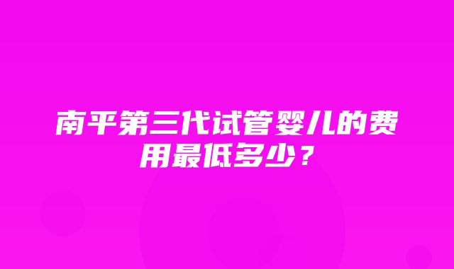 南平第三代试管婴儿的费用最低多少？