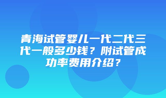 青海试管婴儿一代二代三代一般多少钱？附试管成功率费用介绍？