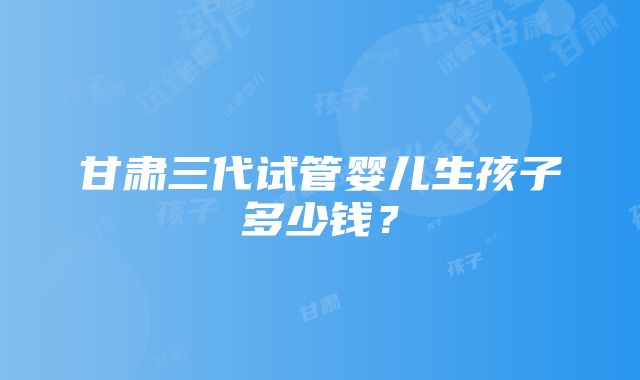 甘肃三代试管婴儿生孩子多少钱？