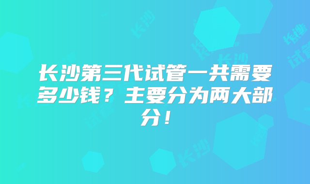 长沙第三代试管一共需要多少钱？主要分为两大部分！