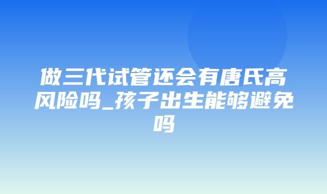 做三代试管还会有唐氏高风险吗_孩子出生能够避免吗