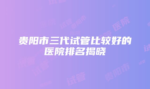 贵阳市三代试管比较好的医院排名揭晓