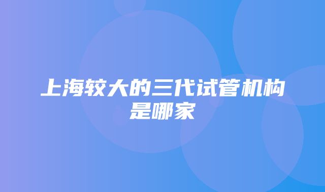 上海较大的三代试管机构是哪家