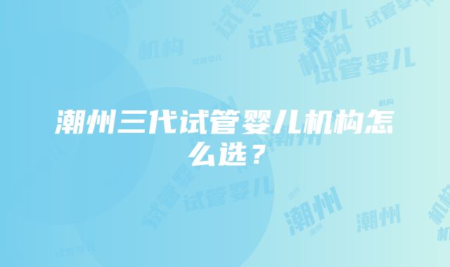 潮州三代试管婴儿机构怎么选？