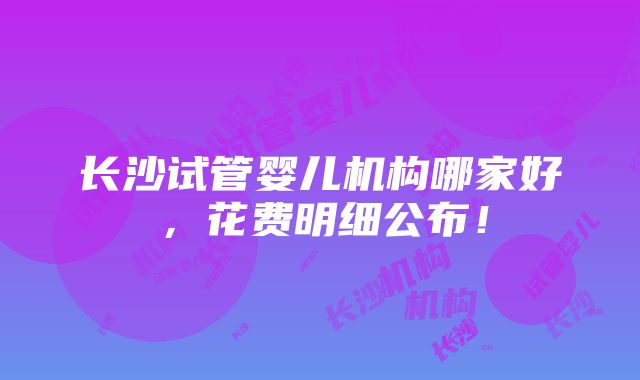 长沙试管婴儿机构哪家好，花费明细公布！