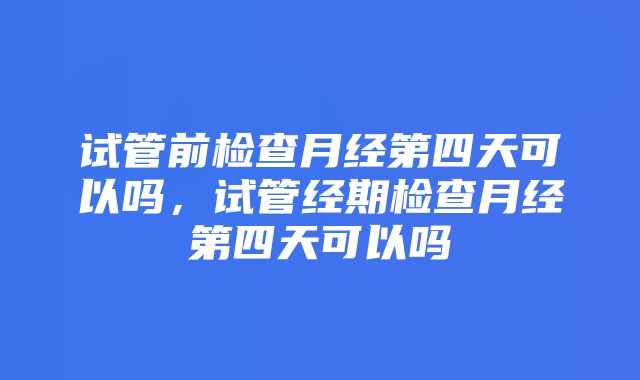 试管前检查月经第四天可以吗，试管经期检查月经第四天可以吗