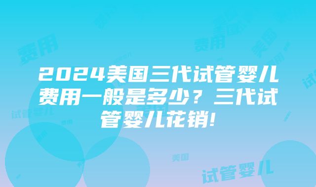 2024美国三代试管婴儿费用一般是多少？三代试管婴儿花销!