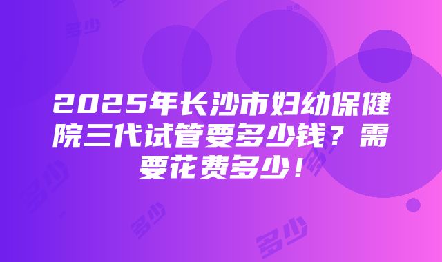 2025年长沙市妇幼保健院三代试管要多少钱？需要花费多少！