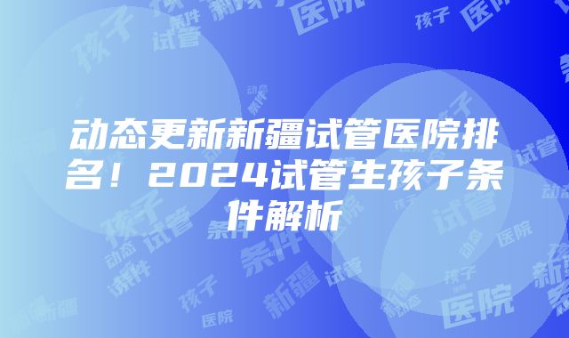 动态更新新疆试管医院排名！2024试管生孩子条件解析