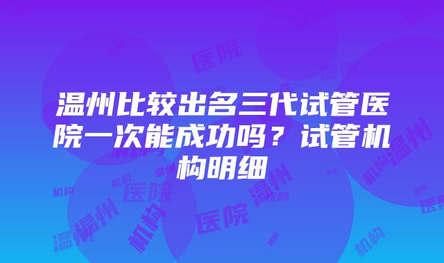 温州比较出名三代试管医院一次能成功吗？试管机构明细