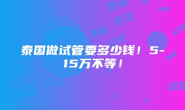 泰国做试管要多少钱！5-15万不等！