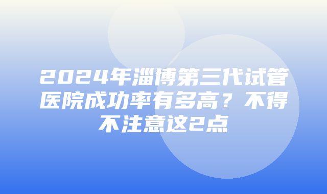 2024年淄博第三代试管医院成功率有多高？不得不注意这2点