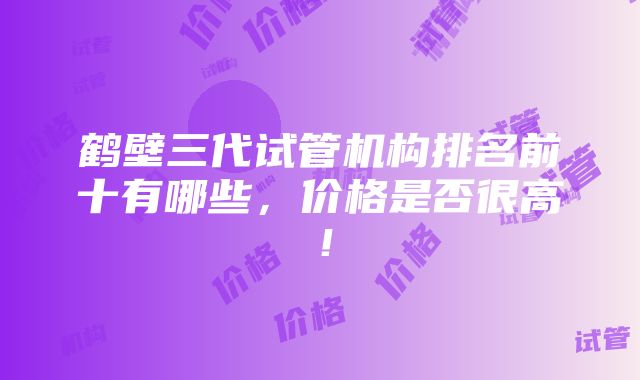 鹤壁三代试管机构排名前十有哪些，价格是否很高！