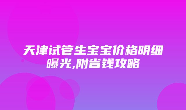 天津试管生宝宝价格明细曝光,附省钱攻略