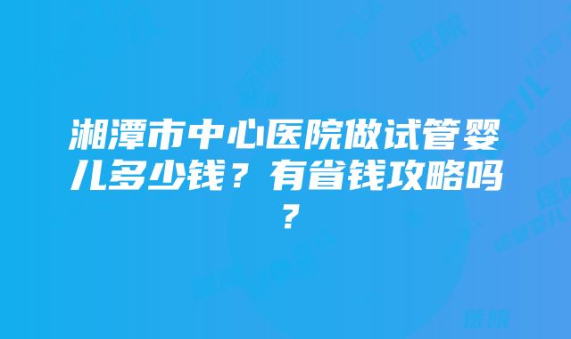 湘潭市中心医院做试管婴儿多少钱？有省钱攻略吗？