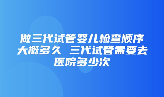 做三代试管婴儿检查顺序大概多久 三代试管需要去医院多少次