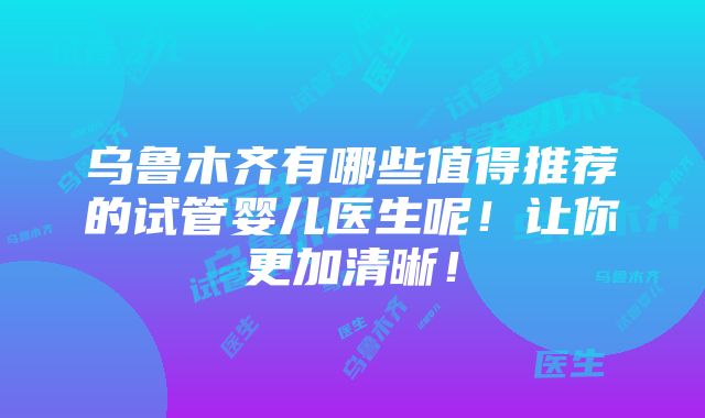 乌鲁木齐有哪些值得推荐的试管婴儿医生呢！让你更加清晰！