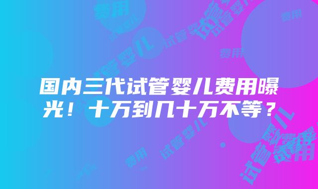 国内三代试管婴儿费用曝光！十万到几十万不等？