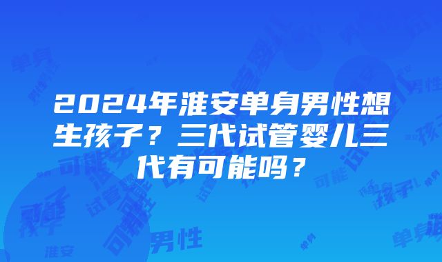 2024年淮安单身男性想生孩子？三代试管婴儿三代有可能吗？