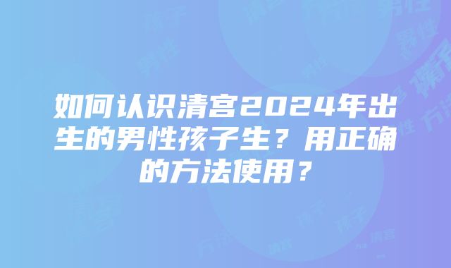 如何认识清宫2024年出生的男性孩子生？用正确的方法使用？