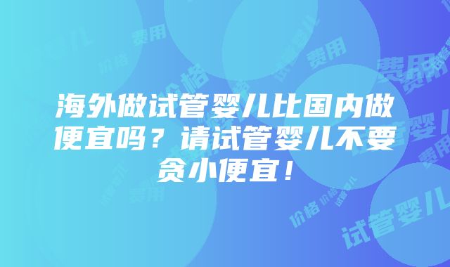 海外做试管婴儿比国内做便宜吗？请试管婴儿不要贪小便宜！