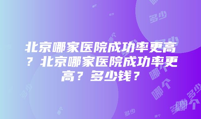 北京哪家医院成功率更高？北京哪家医院成功率更高？多少钱？