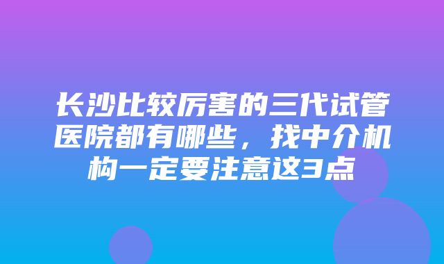 长沙比较厉害的三代试管医院都有哪些，找中介机构一定要注意这3点