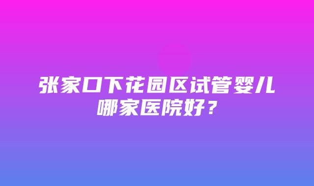 张家口下花园区试管婴儿哪家医院好？