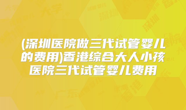 (深圳医院做三代试管婴儿的费用)香港综合大人小孩医院三代试管婴儿费用