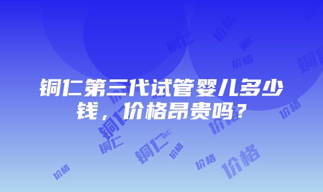 铜仁第三代试管婴儿多少钱，价格昂贵吗？