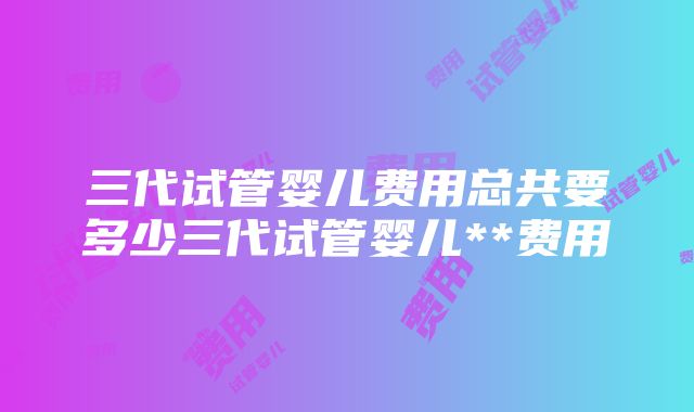 三代试管婴儿费用总共要多少三代试管婴儿**费用