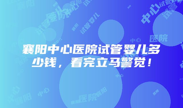 襄阳中心医院试管婴儿多少钱，看完立马警觉！