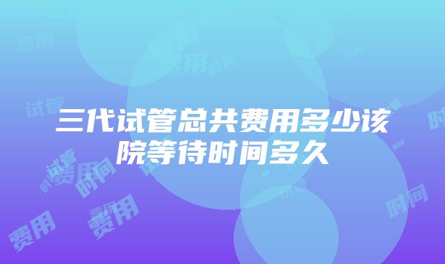 三代试管总共费用多少该院等待时间多久