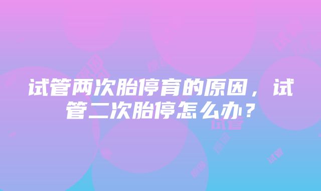 试管两次胎停育的原因，试管二次胎停怎么办？