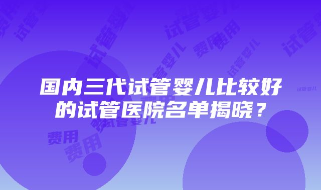 国内三代试管婴儿比较好的试管医院名单揭晓？