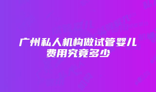 广州私人机构做试管婴儿费用究竟多少