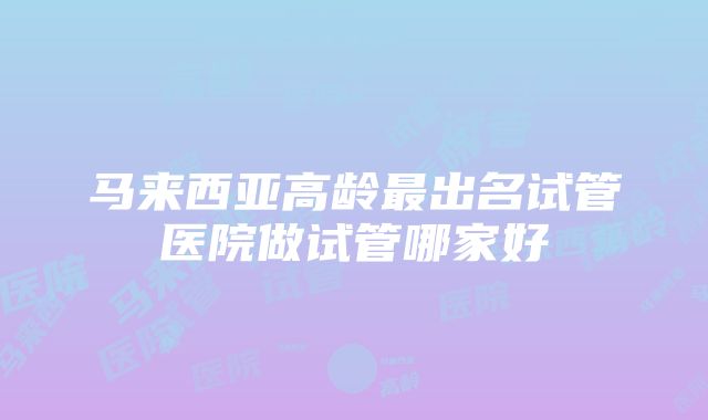 马来西亚高龄最出名试管医院做试管哪家好