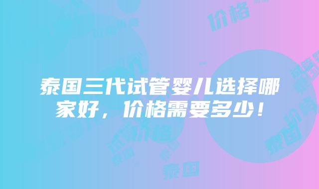 泰国三代试管婴儿选择哪家好，价格需要多少！